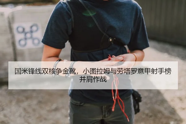 国米锋线双核争金靴，小图拉姆与劳塔罗意甲射手榜并肩作战